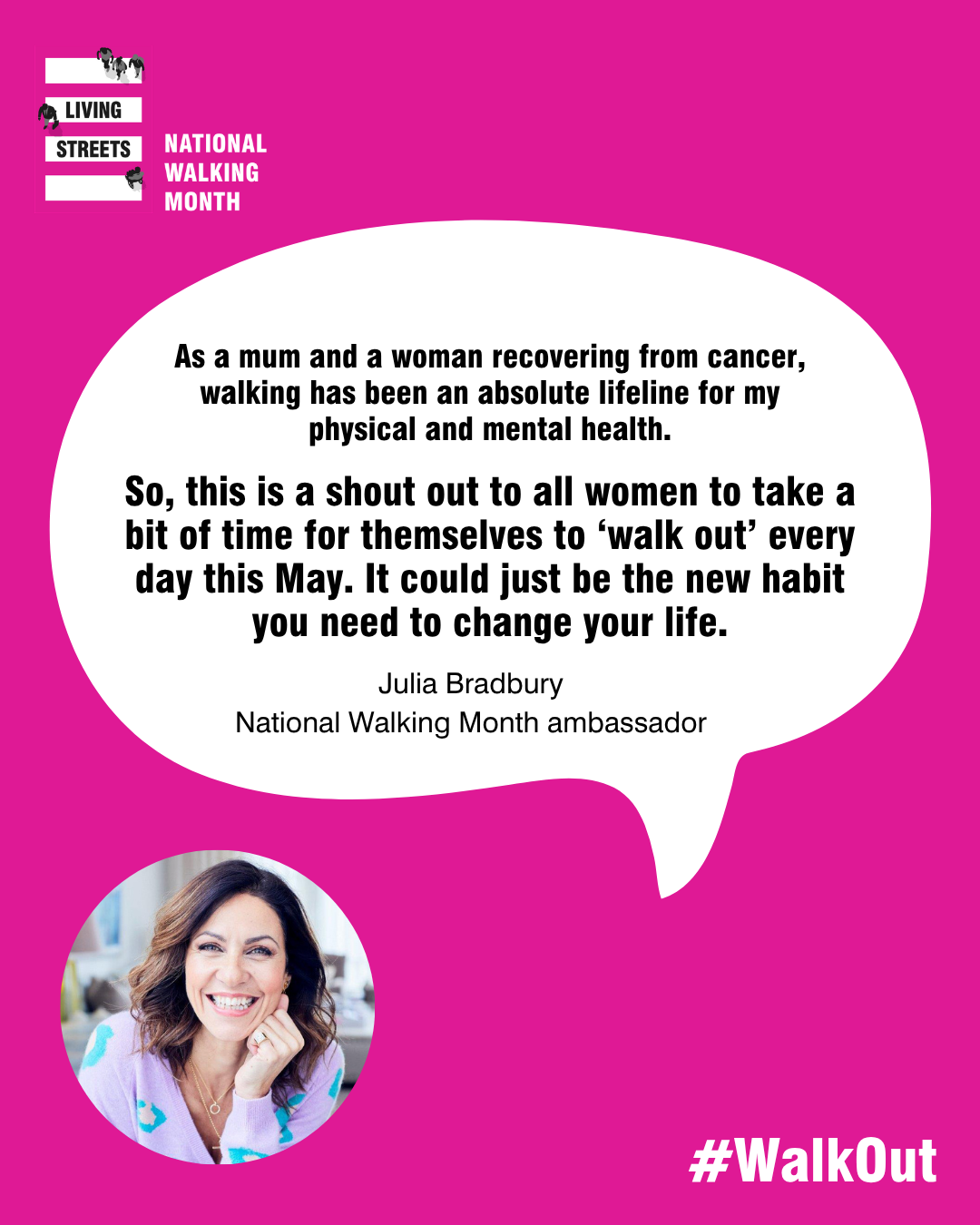 A quote from Julia Bradbury reads “As a mum and a woman recovering from cancer, walking has been an absolute lifeline for my physical and mental health. “So, this is a shout out to all women to take a bit of time for themselves – even 10 or 20 minutes – to ‘walk out’ every day this May. It could just be the new habit you need to change your life. Walk yourself happy!”
